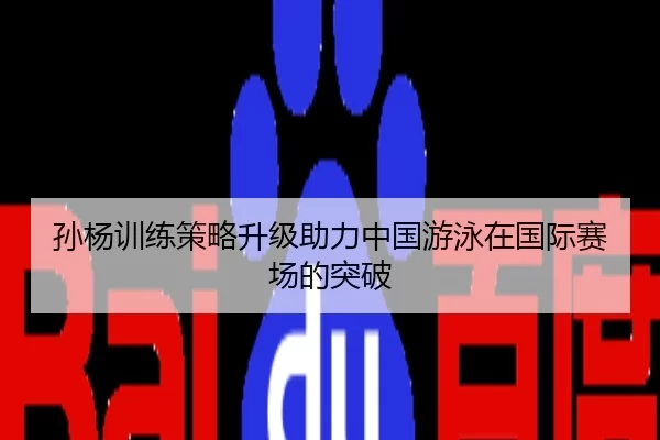 孙杨训练策略升级助力中国游泳在国际赛场的突破
